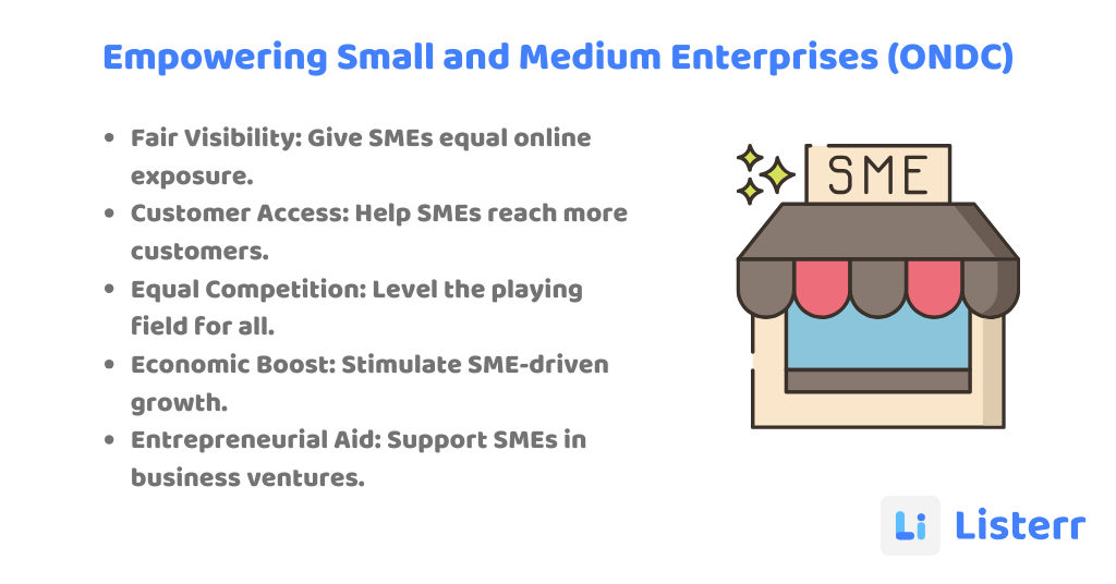 Fair Visibility: Give SMEs equal online exposure.
Customer Access: Help SMEs reach more customers.
Equal Competition: Level the playing field for all.
Economic Boost: Stimulate SME-driven growth.
Entrepreneurial Aid: Support SMEs in business ventures.
Empowering Small and Medium Enterprises (ONDC)